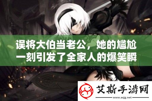 誤將大伯當老公她的尷尬一刻引發了全家人的爆笑瞬間